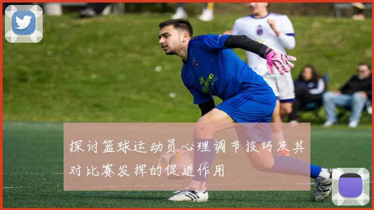 探讨篮球运动员心理调节技巧及其对比赛发挥的促进作用