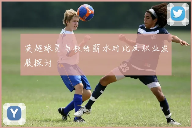英超球员与教练薪水对比及职业发展探讨