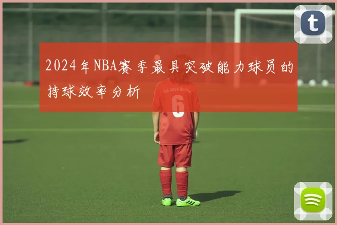 2024年NBA赛季最具突破能力球员的持球效率分析