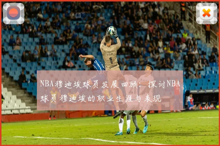 NBA穆迪埃球员发展回顾:探讨NBA球员穆迪埃的职业生涯与表现