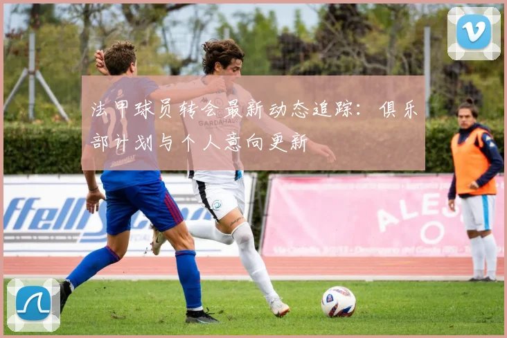 法甲球员转会最新动态追踪：俱乐部计划与个人意向更新