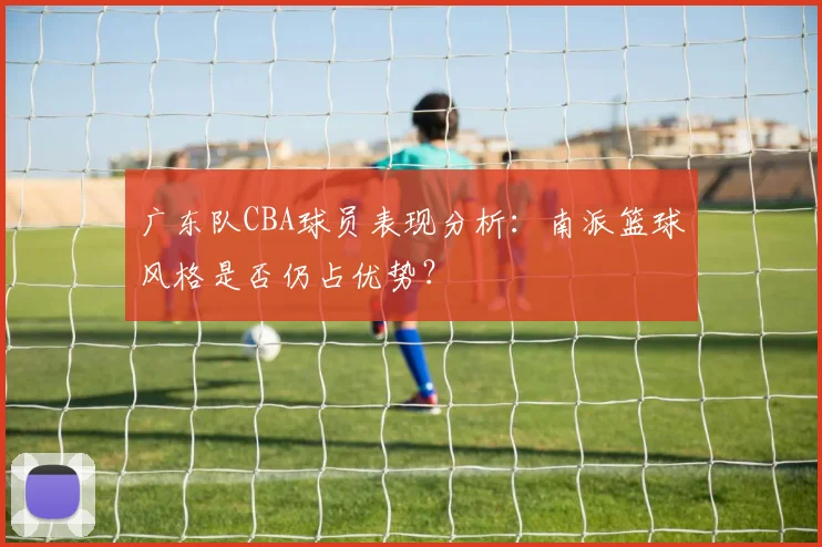 广东队CBA球员表现分析：南派篮球风格是否仍占优势？